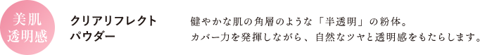 【美肌透明感 クリアリフレクトパウダー】健やかな肌の角層のような「半透明」の粉体。カバー力を発揮しながら、自然なツヤと透明感をもたらします。