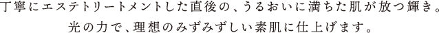丁寧にエステトリートメントした直後の、うるおいに満ちた肌が放つ輝き。光の力で、理想のみずみずしい素肌に仕上げます。