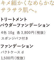 キメ細かくなめらかなサラサラ肌へ。トリートメント パウダーファンデーション 4色 10g 各3,800円（税抜）スポンジパフ付き ファンデーション パクトケース d 1,500円（税抜）