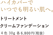 ハイカバーでいつでも明るい肌へ。 トリートメントクリームファンデーション 4色 30g 各6,800円 （税抜）