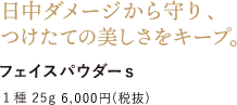 日中ダメージから守り、つけたての美しさをキープ。 フェイスパウダーｓ 1種 25g 6,000円 （税抜）