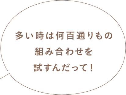 多い時は何百通りもの組み合わせを試すんだって！