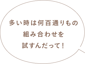 多い時は何百通りもの組み合わせを試すんだって！