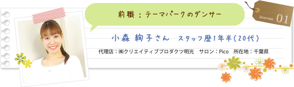 前職：テーマパークのダンサー 小森絢子さん スタッフ歴1年半（20代） 代理店：（株）クリエイティブプロダクツ明光 サロン：Pro 所在地：千葉県