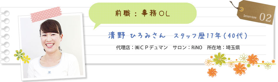 前職：事務OL	清野ひろみさん スタッフ歴17年（40代） 代理店：（株）CPデュマン サロン：RiNO 所在地：埼玉県