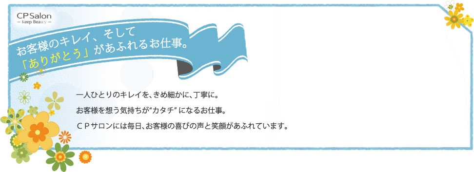 お客様のキレイ、そして「ありがとう」があふれるお仕事。 一人ひとりのキレイを、きめ細かに、丁寧に。お客様を想う気持ちが”カタチ”になるお仕事。CPサロンには毎日、お客s間の喜びの声と笑顔があふれています。